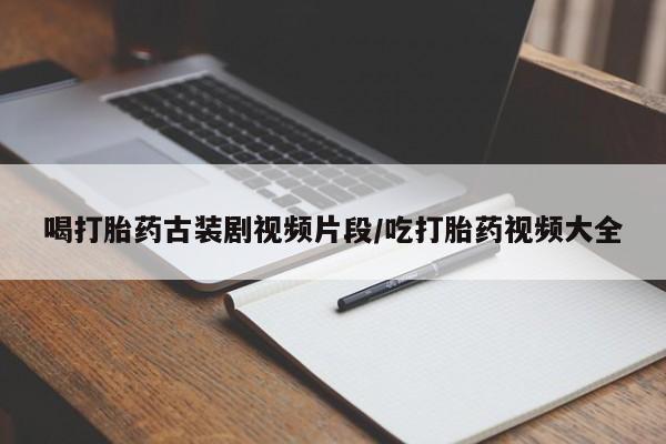 私人卖打胎药微信号，喝打胎药古装剧视频片段/吃打胎药视频大全