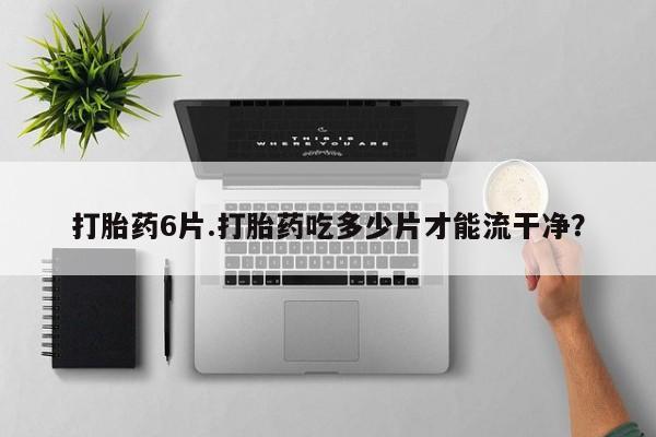私人卖打胎药微信号，打胎药6片.打胎药吃多少片才能流干净？