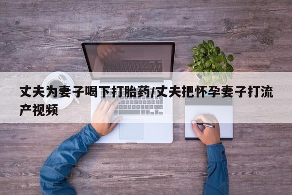 私人卖打胎药微信号，丈夫为妻子喝下打胎药/丈夫把怀孕妻子打流产视频