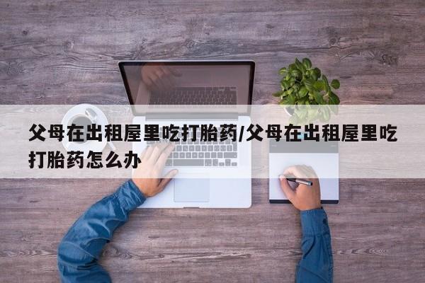 私人卖打胎药微信号，父母在出租屋里吃打胎药/父母在出租屋里吃打胎药怎么办