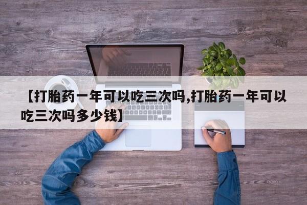 私人卖打胎药微信号，【打胎药一年可以吃三次吗,打胎药一年可以吃三次吗多少钱】