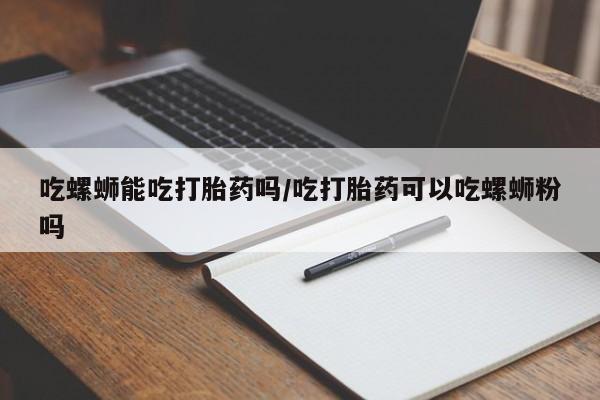 私人卖打胎药微信号，吃螺蛳能吃打胎药吗/吃打胎药可以吃螺蛳粉吗