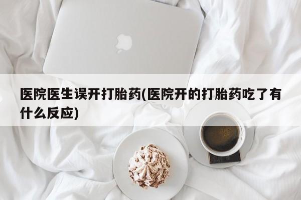 私人卖打胎药微信号，医院医生误开打胎药(医院开的打胎药吃了有什么反应)
