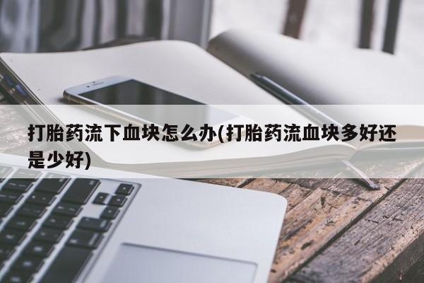 私人卖打胎药微信号，打胎药流下血块怎么办(打胎药流血块多好还是少好)