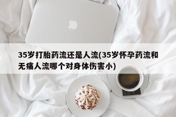 私人卖打胎药微信号，35岁打胎药流还是人流(35岁怀孕药流和无痛人流哪个对身体伤害小)