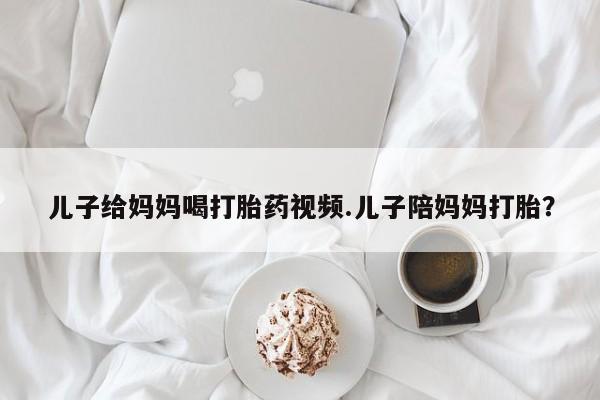 私人卖打胎药微信号，儿子给妈妈喝打胎药视频.儿子陪妈妈打胎？