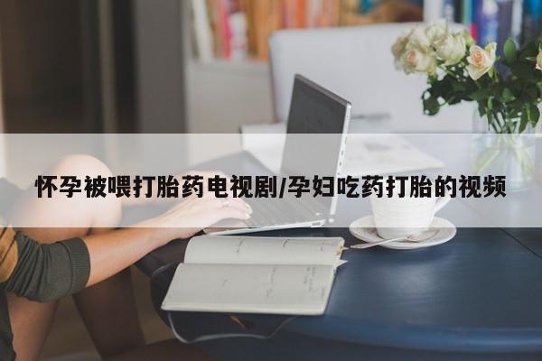 私人卖打胎药微信号，怀孕被喂打胎药电视剧/孕妇吃药打胎的视频