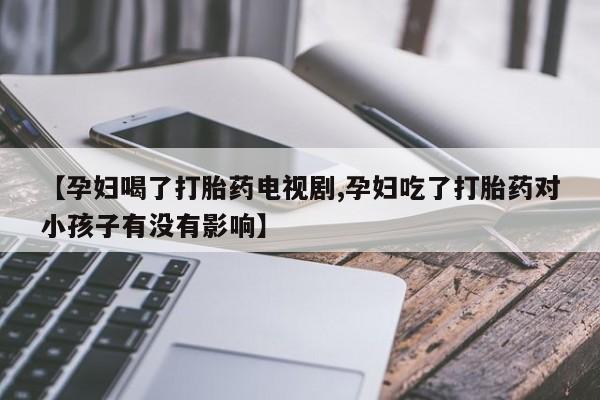 私人卖打胎药微信号，【孕妇喝了打胎药电视剧,孕妇吃了打胎药对小孩子有没有影响】