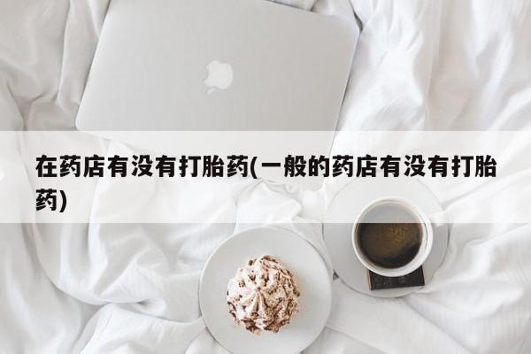 私人卖打胎药微信号，在药店有没有打胎药(一般的药店有没有打胎药)