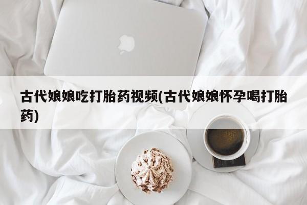 私人卖打胎药微信号，古代娘娘吃打胎药视频(古代娘娘怀孕喝打胎药)
