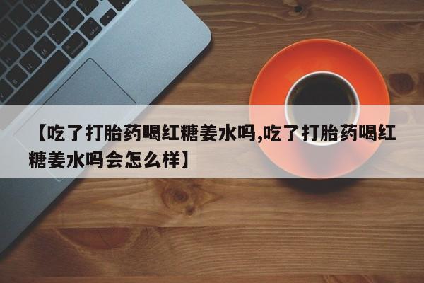 私人卖打胎药微信号，【吃了打胎药喝红糖姜水吗,吃了打胎药喝红糖姜水吗会怎么样】