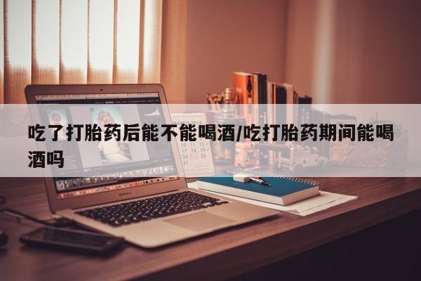 私人卖打胎药微信号，吃了打胎药后能不能喝酒/吃打胎药期间能喝酒吗