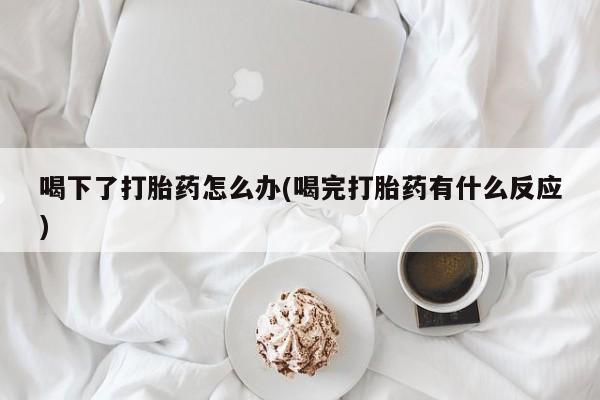 私人卖打胎药微信号，喝下了打胎药怎么办(喝完打胎药有什么反应)