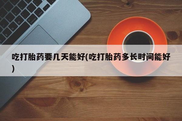 私人卖打胎药微信号，吃打胎药要几天能好(吃打胎药多长时间能好)
