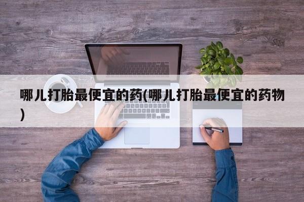 私人卖打胎药微信号，哪儿打胎最便宜的药(哪儿打胎最便宜的药物)