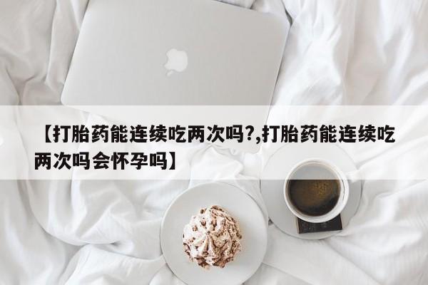 私人卖打胎药微信号，【打胎药能连续吃两次吗?,打胎药能连续吃两次吗会怀孕吗】