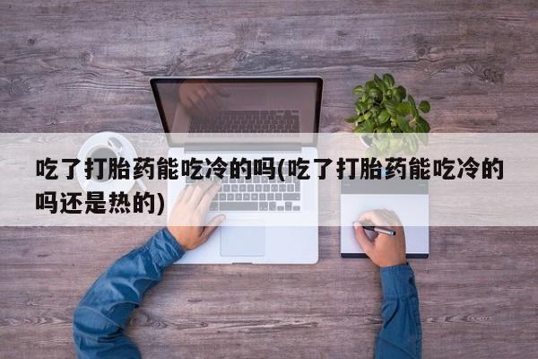 私人卖打胎药微信号，吃了打胎药能吃冷的吗(吃了打胎药能吃冷的吗还是热的)