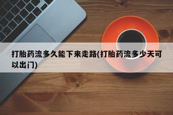 私人卖打胎药微信号，打胎药流多久能下来走路(打胎药流多少天可以出门)