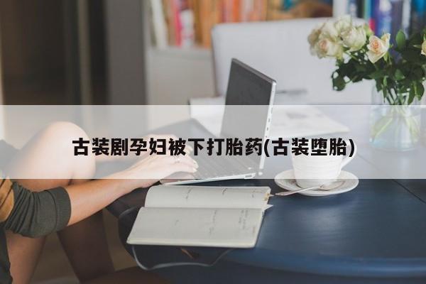私人卖打胎药微信号，古装剧孕妇被下打胎药(古装堕胎)