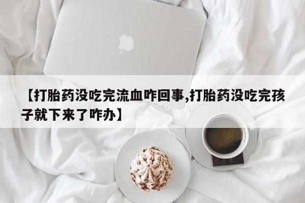 私人卖打胎药微信号，【打胎药没吃完流血咋回事,打胎药没吃完孩子就下来了咋办】