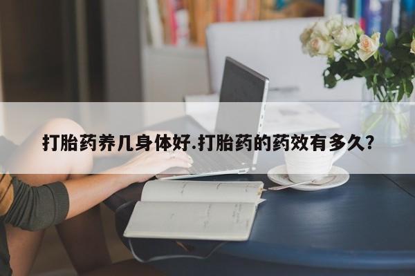 私人卖打胎药微信号，打胎药养几身体好.打胎药的药效有多久？