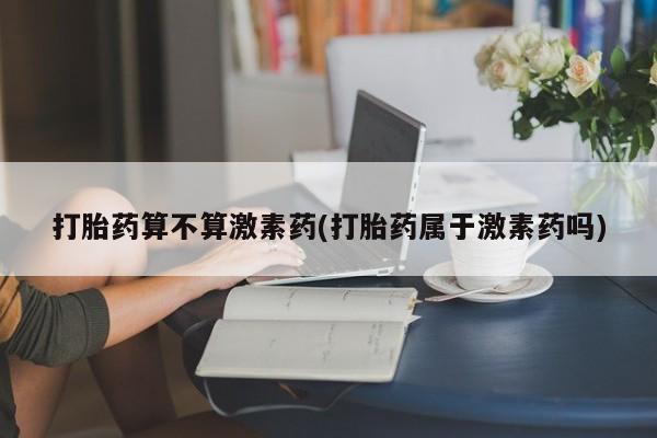 私人卖打胎药微信号，打胎药算不算激素药(打胎药属于激素药吗)