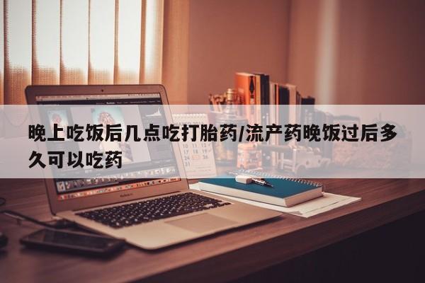 私人卖打胎药微信号，晚上吃饭后几点吃打胎药/流产药晚饭过后多久可以吃药
