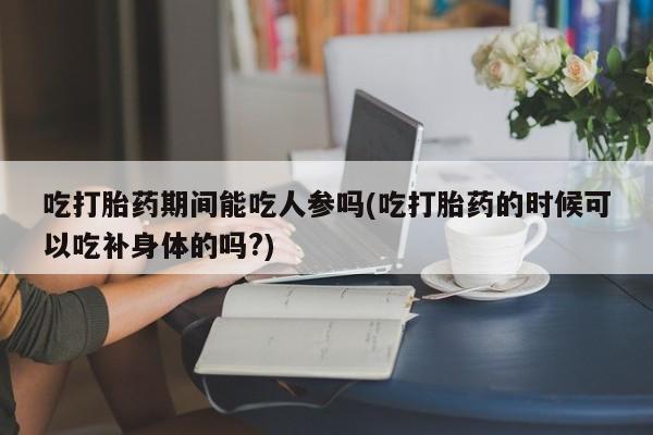 私人卖打胎药微信号，吃打胎药期间能吃人参吗(吃打胎药的时候可以吃补身体的吗?)