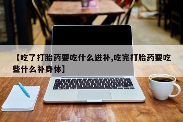 私人卖打胎药微信号，【吃了打胎药要吃什么进补,吃完打胎药要吃些什么补身体】