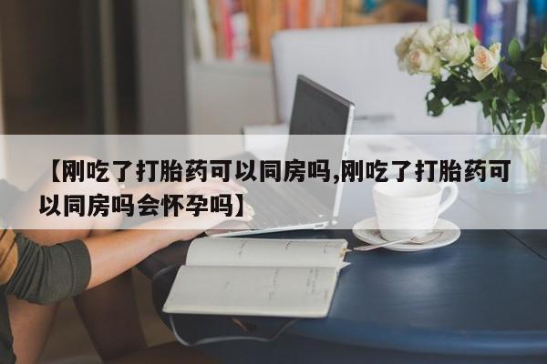 私人卖打胎药微信号，【刚吃了打胎药可以同房吗,刚吃了打胎药可以同房吗会怀孕吗】