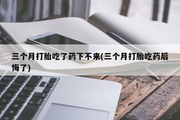 私人卖打胎药微信号，三个月打胎吃了药下不来(三个月打胎吃药后悔了)