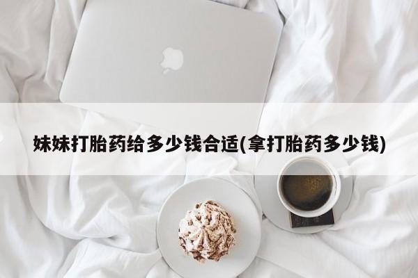 私人卖打胎药微信号，妹妹打胎药给多少钱合适(拿打胎药多少钱)