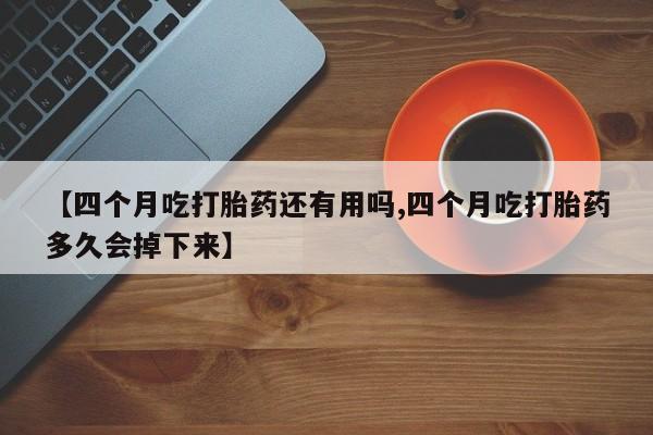 私人卖打胎药微信号，【四个月吃打胎药还有用吗,四个月吃打胎药多久会掉下来】