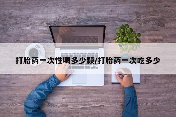 私人卖打胎药微信号，打胎药一次性喝多少颗/打胎药一次吃多少