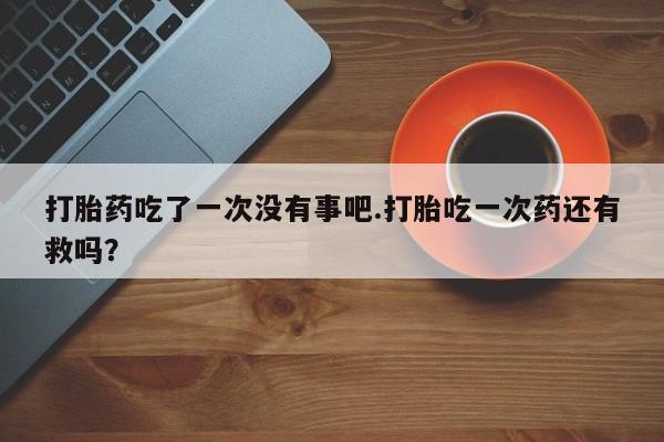 私人卖打胎药微信号，打胎药吃了一次没有事吧.打胎吃一次药还有救吗？