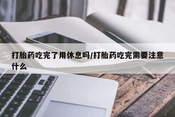 私人卖打胎药微信号，打胎药吃完了用休息吗/打胎药吃完需要注意什么
