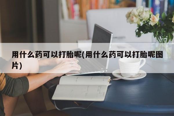 私人卖打胎药微信号，用什么药可以打胎呢(用什么药可以打胎呢图片)