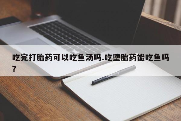 私人卖打胎药微信号，吃完打胎药可以吃鱼汤吗.吃堕胎药能吃鱼吗？