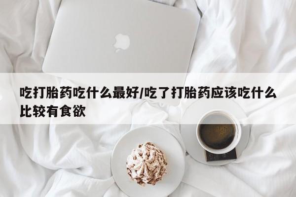 私人卖打胎药微信号，吃打胎药吃什么最好/吃了打胎药应该吃什么比较有食欲