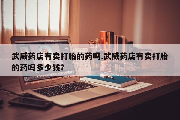 私人卖打胎药微信号，武威药店有卖打胎的药吗.武威药店有卖打胎的药吗多少钱？
