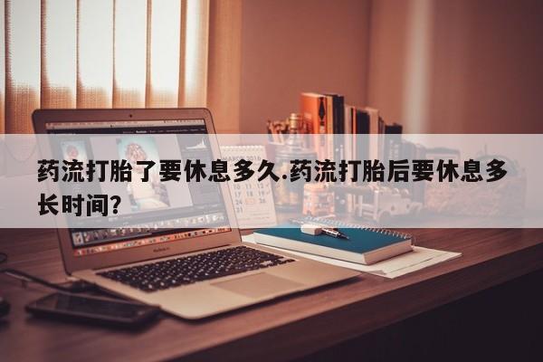 私人卖打胎药微信号，药流打胎了要休息多久.药流打胎后要休息多长时间？
