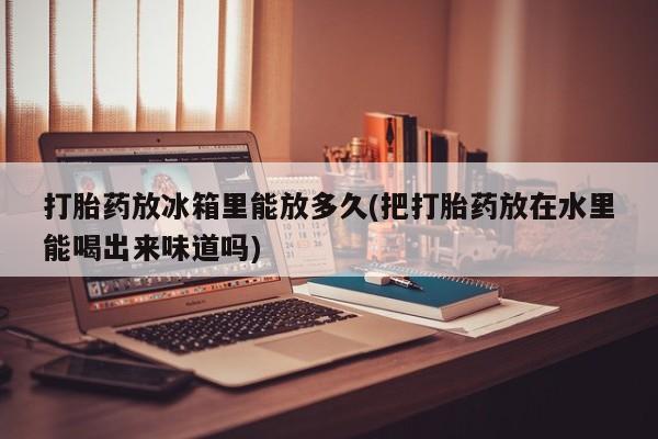 私人卖打胎药微信号，打胎药放冰箱里能放多久(把打胎药放在水里能喝出来味道吗)