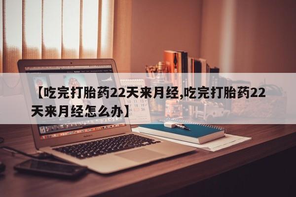 私人卖打胎药微信号，【吃完打胎药22天来月经,吃完打胎药22天来月经怎么办】