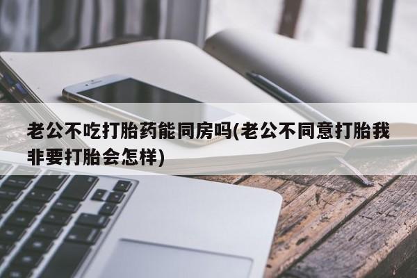 私人卖打胎药微信号,老公不吃打胎药能同房吗(老公不同意打胎我非要打胎会怎样)