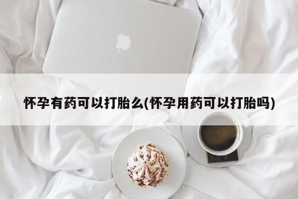 私人卖打胎药微信号,怀孕有药可以打胎么(怀孕用药可以打胎吗)